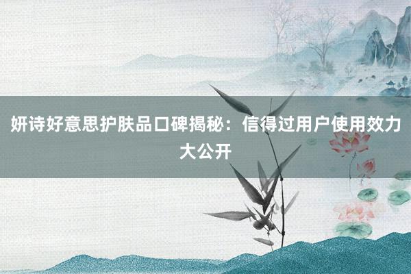 妍诗好意思护肤品口碑揭秘：信得过用户使用效力大公开